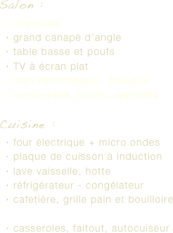 Salon : 
cheminée
grand canapé d’angle
table basse et poufs 
TV à écran plat
coin bibliothèque : balades, randonnées, loisirs, festivités

Cuisine : 
four électrique + micro ondes
plaque de cuisson à induction
lave vaisselle, hotte
réfrigérateur - congélateur
cafetière, grille pain et bouilloire

casseroles, faitout, autocuiseur